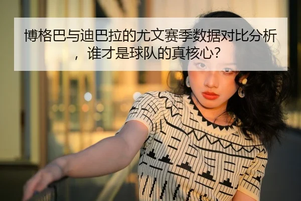 博格巴与迪巴拉的尤文赛季数据对比分析，谁才是球队的真核心？